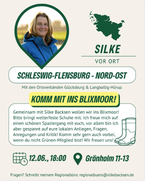 Silke Backsen steht in einer Windjacke vor einer grünen Landschaft, dazu Text: SILKE VOR ORT - SCHLESWIG-FLENSBURG - NORD-OST Gemeinsam mit Silke Backsen wollen wir ins Blixmoor! Bitte bringt wetterfeste Schuhe mit. Ich freue mich auf einen schönen Spaziergang mit euch, vor allem bin ich aber gespannt auf eure lokalen Anliegen, Fragen, Anregungen und Kritik! Komm sehr gern auch vorbei, wenn du nicht Grünen-Mitglied bist! Wir freuen uns! 12.06.,18:00 Uhr Grönholm 11-13. Fragen? Schreibt meinem Regionalbüro: regionalbuero@silkebacksen.de